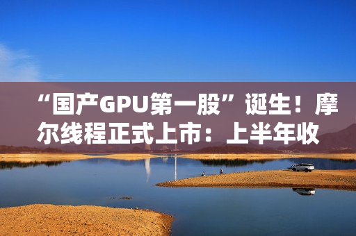 “国产GPU第一股”诞生！摩尔线程正式上市：上半年收入超过去三年总和
