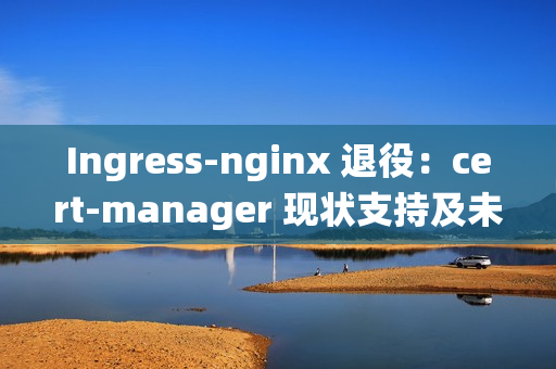 Ingress-nginx 退役：cert-manager 现状支持及未来展望