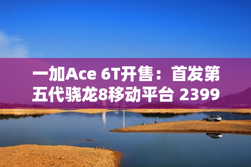 一加Ace 6T开售：首发第五代骁龙8移动平台 2399元起