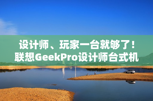 设计师、玩家一台就够了！联想GeekPro设计师台式机图赏