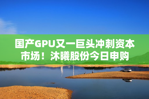 国产GPU又一巨头冲刺资本市场！沐曦股份今日申购