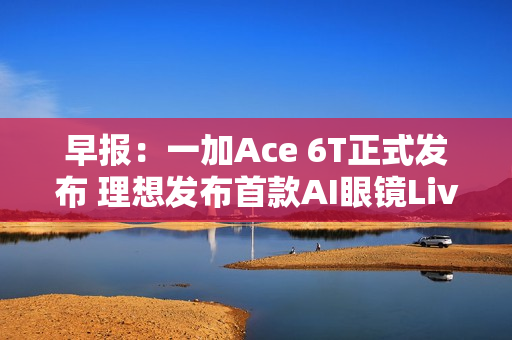 早报：一加Ace 6T正式发布 理想发布首款AI眼镜Livis