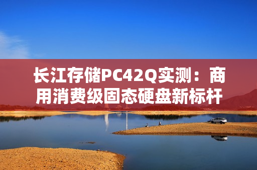 长江存储PC42Q实测：商用消费级固态硬盘新标杆