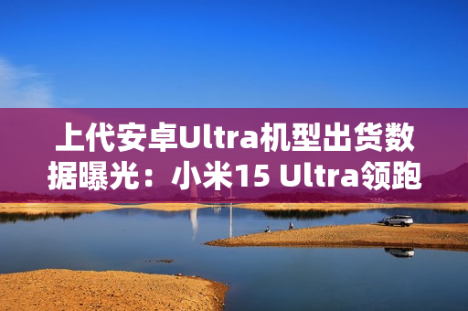 上代安卓Ultra机型出货数据曝光：小米15 Ultra领跑