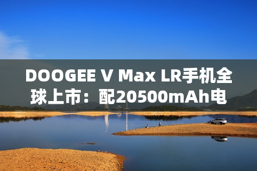 DOOGEE V Max LR手机全球上市：配20500mAh电池