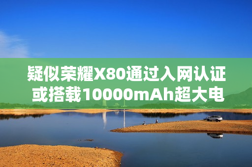 疑似荣耀X80通过入网认证 或搭载10000mAh超大电池