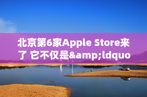 北京第6家Apple Store来了 它不仅是&ldquo;南城首家&rdquo;那么简单