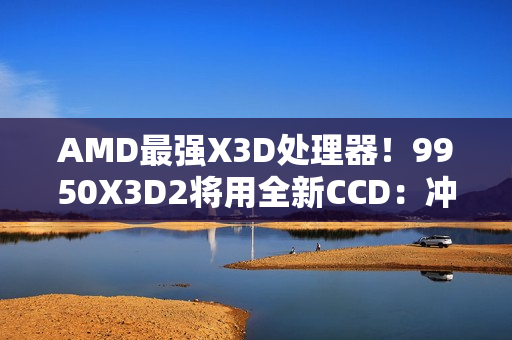 AMD最强X3D处理器！9950X3D2将用全新CCD：冲击更高频率