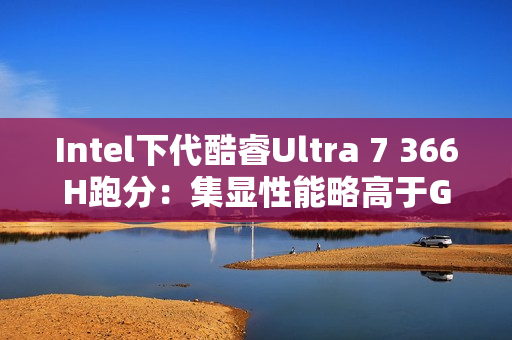 Intel下代酷睿Ultra 7 366H跑分：集显性能略高于GTX 1050 Ti