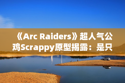 《Arc Raiders》超人气公鸡Scrappy原型揭露：是只真实的半盲宠物！
