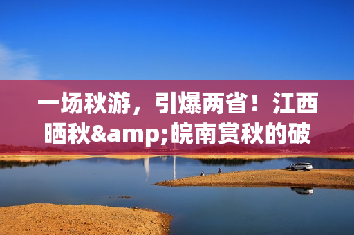 一场秋游，引爆两省！江西晒秋&皖南赏秋的破圈之路