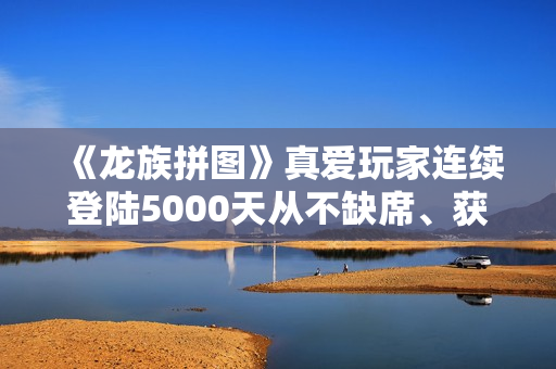 《龙族拼图》真爱玩家连续登陆5000天从不缺席、获官方神级称号奖励 《龙族拼图》真爱玩家连续登陆5000天从不缺席、获官方神级称号奖励