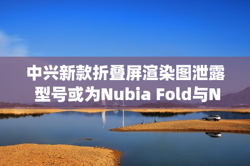中兴新款折叠屏渲染图泄露 型号或为Nubia Fold与Nubia Flip 3