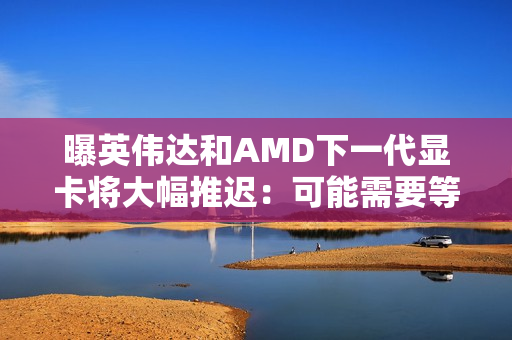 曝英伟达和AMD下一代显卡将大幅推迟：可能需要等到2028年初！