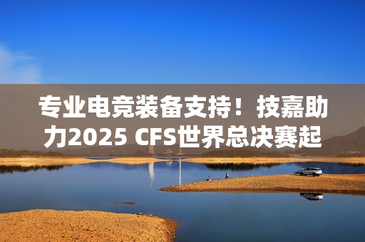 专业电竞装备支持！技嘉助力2025 CFS世界总决赛起飞