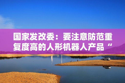 国家发改委：要注意防范重复度高的人形机器人产品“扎堆”上市