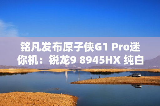 铭凡发布原子侠G1 Pro迷你机：锐龙9 8945HX 纯白机身仅3.8L