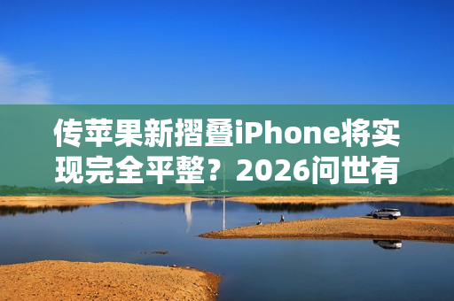 传苹果新摺叠iPhone将实现完全平整？2026问世有望曝光3大突破性功能