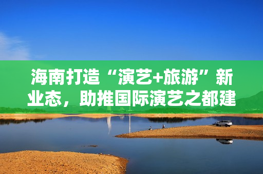 海南打造“演艺+旅游”新业态，助推国际演艺之都建设 