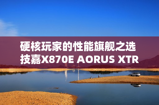 硬核玩家的性能旗舰之选 技嘉X870E AORUS XTREME X3D AI TOP主板重磅亮相