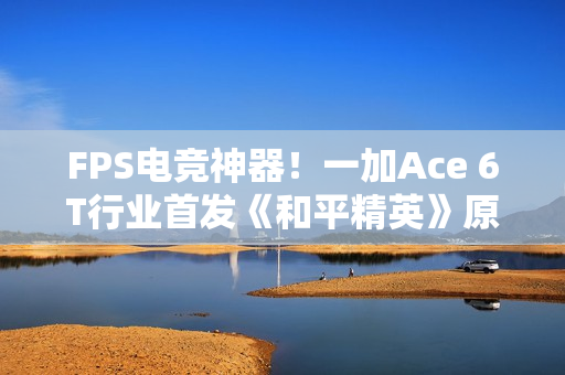 FPS电竞神器！一加Ace 6T行业首发《和平精英》原生165Hz高帧模式