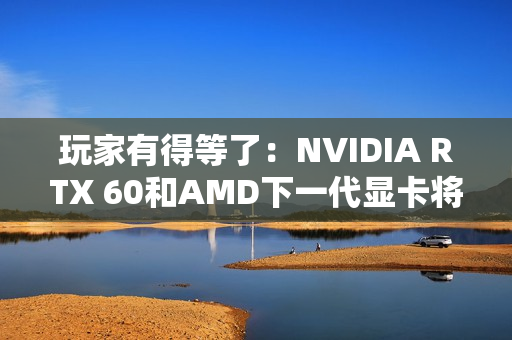 玩家有得等了：NVIDIA RTX 60和AMD下一代显卡将大幅推迟！