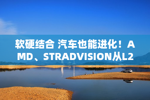 软硬结合 汽车也能进化！AMD、STRADVISION从L2辅助驾驶迈向L3自动驾驶