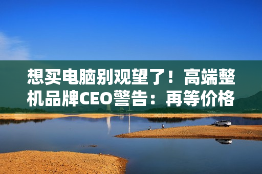 想买电脑别观望了！高端整机品牌CEO警告：再等价格更贵