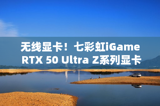 无线显卡！七彩虹iGame RTX 50 Ultra Z系列显卡现货发售