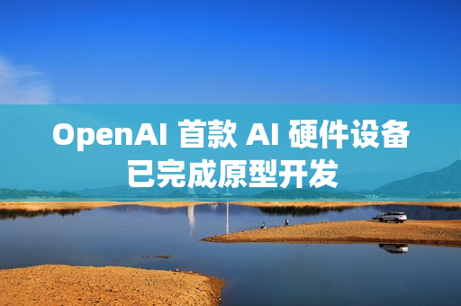 OpenAI 首款 AI 硬件设备已完成原型开发