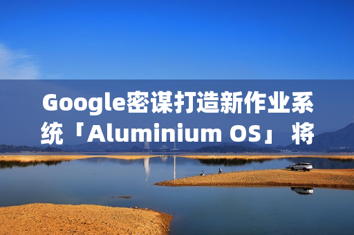 Google密谋打造新作业系统「Aluminium OS」 将取代ChromeOS？
