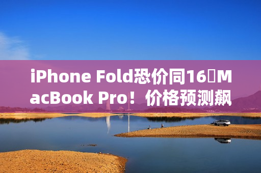 iPhone Fold恐价同16吋MacBook Pro！价格预测飙升、将创史上最贵纪录