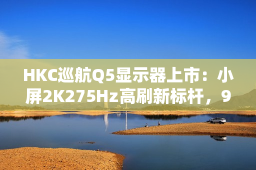 HKC巡航Q5显示器上市：小屏2K275Hz高刷新标杆，999元引领电竞新体验