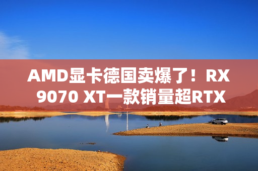 AMD显卡德国卖爆了！RX 9070 XT一款销量超RTX 50全系