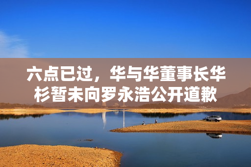 六点已过,华与华董事长华杉暂未向罗永浩公开道歉 六点已过,华与华董事长华杉暂未向罗永浩公开道歉