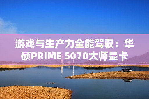 游戏与生产力全能驾驭：华硕PRIME 5070大师显卡