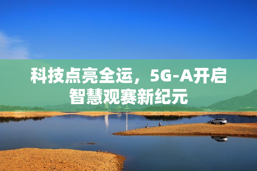 科技点亮全运，5G-A开启智慧观赛新纪元