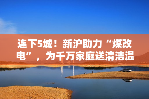 连下5城！新沪助力“煤改电”，为千万家庭送清洁温暖