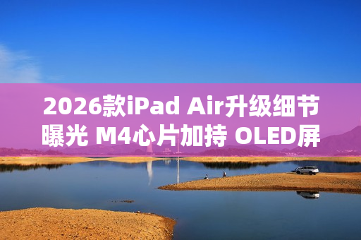2026款iPad Air升级细节曝光 M4心片加持 OLED屏缺席