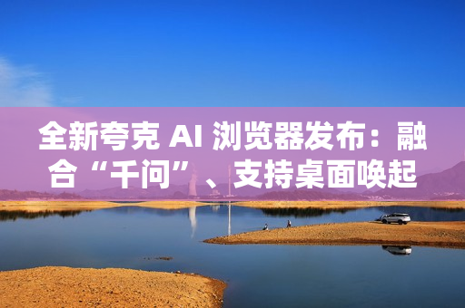 全新夸克 AI 浏览器发布:融合“千问”、支持桌面唤起 AI 助手 全新夸克 AI 浏览器发布:融合“千问”、支持桌面唤起 AI 助手