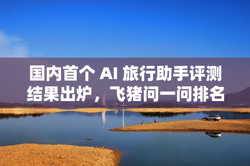 国内首个 AI 旅行助手评测结果出炉，飞猪问一问排名第一