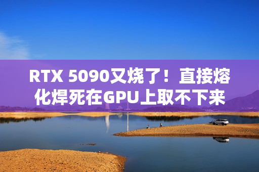 RTX 5090又烧了！直接熔化焊死在GPU上取不下来