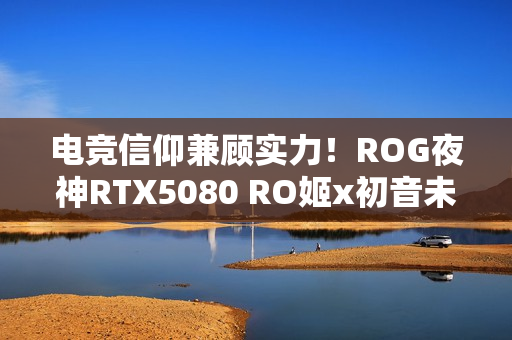 电竞信仰兼顾实力！ROG夜神RTX5080 RO姬x初音未来版显卡