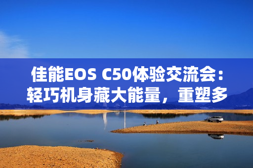 佳能EOS C50体验交流会：轻巧机身藏大能量，重塑多领域视频创作新生态