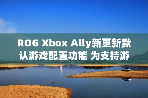 ROG Xbox Ally新更新默认游戏配置功能 为支持游戏自动优化