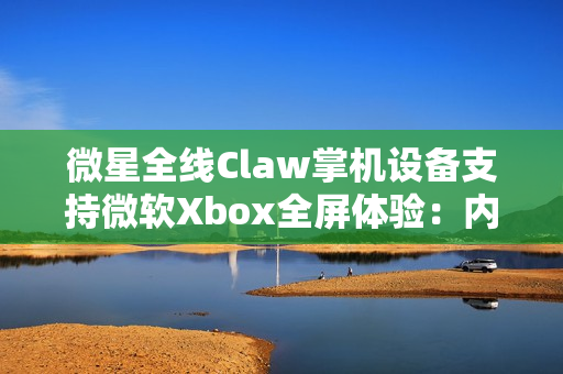 微星全线Claw掌机设备支持微软Xbox全屏体验：内存占用降低5%
