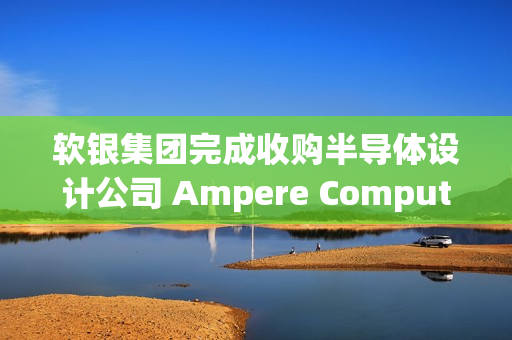 软银集团完成收购半导体设计公司 Ampere Computing