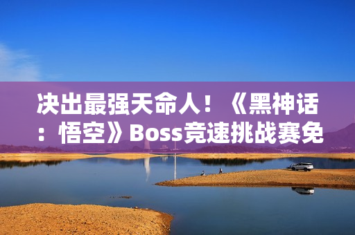 决出最强天命人！《黑神话：悟空》Boss竞速挑战赛免票开启