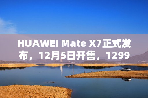 HUAWEI Mate X7正式发布，12月5日开售，12999元起