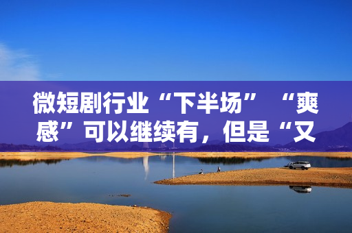 微短剧行业“下半场” “爽感”可以继续有，但是“又土又low”的帽子也要摘